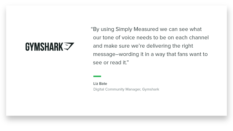 "By using Simply Measured, we can see what our tone of voice needs to be on each channel and make sure we're delivering the right message - wording it in a way that those fans want to see it or read it." -Liz Bate, Digital Community Manager, Gymshark
