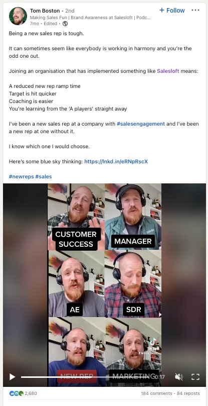 A screenshot of a LinkedIn post from Tom Boston. The post says “Being a new sales rep is tough. It can sometimes seem like everybody is working in harmony and you’re the odd one out. Joining an organisation that has implemented something like Salesloft means: A reduced new rep ramp time Target is hit quicker Coaching is easier You’re learning from the ‘A players’ straight away I’ve been a new sales rep at a company with #salesengagement and I’ve been a new rep at one without it. I know which one I would choose. Here’s some blue sky thinking.” The post also features a short video of Tom Boston playing the many roles that make up a revenue organization in a humorous way. 